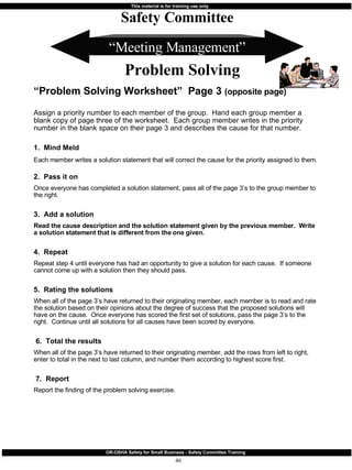 “ Meeting Management” “ Problem Solving Worksheet”  Page 3  (opposite page) Assign a priority number to each member of the group.  Hand each group member a blank copy of page three of the worksheet.  Each group member writes in the priority number in the blank space on their page 3 and describes the cause for that number.   1.  Mind Meld  Each member writes a solution statement that will correct the cause for the priority assigned to them.   2.  Pass it on Once everyone has completed a solution statement, pass all of the page 3’s to the group member to the right. 3.  Add a solution Read the cause description and the solution statement given by the previous member.  Write a solution statement that is different from the one given. 4.  Repeat Repeat step 4 until everyone has had an opportunity to give a solution for each cause.  If someone cannot come up with a solution then they should pass. 5.  Rating the solutions When all of the page 3’s have returned to their originating member, each member is to read and rate the solution based on their opinions about the degree of success that the proposed solutions will have on the cause.  Once everyone has scored the first set of solutions, pass the page 3’s to the right.  Continue until all solutions for all causes have been scored by everyone. 6.  Total the results When all of the page 3’s have returned to their originating member, add the rows from left to right, enter to total in the next to last column, and number them according to highest score first. 7.  Report Report the finding of the problem solving exercise. Safety Committee Problem Solving 