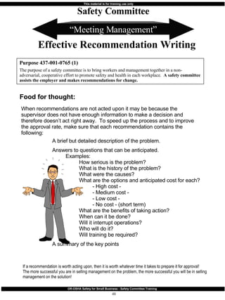 “ Meeting Management” When recommendations are not acted upon it may be because the supervisor does not have enough information to make a decision and therefore doesn’t act right away.  To speed up the process and to improve the approval rate, make sure that each recommendation contains the following: Purpose 437-001-0765 (1) The purpose of a safety committee is to bring workers and management together in a non-adversarial, cooperative effort to promote safety and health in each workplace.  A safety committee assists the employer and makes recommendations for change. Safety Committee Effective Recommendation Writing Food for thought: A brief but detailed description of the problem. Answers to questions that can be anticipated. Examples: How serious is the problem? What is the history of the problem? What were the causes? What are the options and anticipated cost for each? - High cost - - Medium cost -  - Low cost -  - No cost - (short term) What are the benefits of taking action? When can it be done? Will it interrupt operations? Who will do it? Will training be required? A summary of the key points   If a recommendation is worth acting upon, then it is worth whatever time it takes to prepare it for approval!  The more successful you are in selling management on the problem, the more successful you will be in selling management on the solution! 
