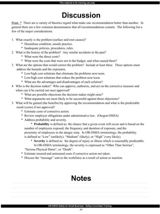 Discussion Notes Point  *   There are a variety of theories regard what make one recommendation better than another.  In general there are a few common denominators that all recommendations contain.  The following list a few of the major considerations. 1.  What exactly is the problem (surface and root causes)? *  Hazardous condition, unsafe practice. *  Inadequate policies, procedures, rules. 2.  What is the history of the problem?  Any similar accidents in the past? *  What were the direct costs? *  What were the costs that were not in the budget, and what caused them? 3.  What are the options that would correct the problem?  Include at least three.  These options must address the hazards and the exposures. *  Low/high cost solutions that eliminate the problems now/soon. *  Low/high cost solutions that reduce the problem now/soon. *  What are the advantages and disadvantages of each solution? 4.  Who is the decision maker?  Who can approve, authorize, and act on the corrective measure and  when can it be carried out once approved? *  What are possible objections the decision maker might raise? *  What arguments are most likely to be successful against those objections? 5.  What will be gained (the benefits) by approving the recommendation and what is the predictable result (costs) if not approved? *  Estimate costs of corrective action. *  Review employer obligations under administrative law.  (Oregon OSHA) *  Address probability and severity. *  Probability  is defined as: the chance that a given event will occur and is based on the    number of employees exposed, the frequency and duration of exposure, and the    proximity of employees to the danger zone.  In OR-OSHA terminology, the probability    is defined as “Low” (unlikely), “Medium” (likely), or “High” (very likely). *  Severity  is defined as:  the degree of injury or illness which is reasonably predictable.    In OR-OSHA terminology, the severity is expressed as “Other Than Serious”,    “Serious Physical Harm”, or “Death”. *  Estimate insured and uninsured costs if corrective action not taken. *  Discuss the “message” sent to the workforce as a result of action or inaction. 