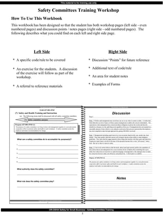 How To Use This Workbook This workbook has been designed so that the student has both workshop pages (left side - even numbered pages) and discussion points / notes pages (right side - odd numbered pages).  The following describes what you could find on each left and right side page. Safety Committees Training Workshop This material is for training use only Oregon OSHA’s Safety and the Small Business Employer OAR 437-001-0765 (7)  Safety and Health Training and Instruction (a) The following items shall be discussed with all safety committee members: (A)  Safety committee purpose What can a safety committee do to accomplish its purpose(s)? 1. ________________________________________________________________________ 2. ________________________________________________________________________ 3. ________________________________________________________________________ 4. ________________________________________________________________________ 5. ________________________________________________________________________ What authority does the safety committee? ________________________________________________________________________ What role does the safety committee play? ________________________________________________________________________ 2 Left Side *  A specific code/rule to be covered  *  An exercise for the students.  A discussion of the exercise will follow as part of the workshop. *  A referral to reference materials Right Side *  Discussion “Points” for future reference *  Additional text of code/rule *  An area for student notes *  Examples of Forms Purpose 437-001-0765 (1) The purpose of a safety committee is to bring workers and management together in a non-adversarial, cooperative effort to promote safety and health in each workplace.  A safety committee assists the employer and makes recommendations for change. 