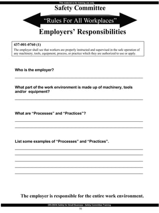 “ Rules For All Workplaces” Who is the employer?  _______________________________________________________________________ What part of the work environment is made up of machinery, tools and/or  equipment?  _______________________________________________________________________ What are “Processes” and “Practices”? _______________________________________________________________________ _______________________________________________________________________ List some examples of “Processes” and “Practices”. ______________________________________________________________________________________________________________________________________________ _______________________________________________________________________   _______________________________________________________________________ _______________________________________________________________________ 437-001-0760 (1) The employer shall see that workers are properly instructed and supervised in the safe operation of any machinery, tools, equipment, process, or practice which they are authorized to use or apply. Safety Committee Employers’ Responsibilities The employer is responsible for the entire work environment. 