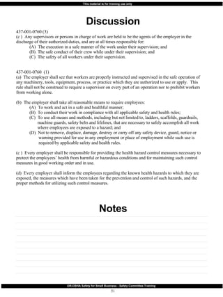 Discussion Notes 437-001-0760 (3)  (c )  Any supervisors or persons in charge of work are held to be the agents of the employer in the discharge of their authorized duties, and are at all times responsible for: (A)  The execution in a safe manner of the work under their supervision; and (B)  The safe conduct of their crew while under their supervision; and (C)  The safety of all workers under their supervision. 437-001-0760  (1) (a)  The employer shall see that workers are properly instructed and supervised in the safe operation of any machinery, tools, equipment, process, or practice which they are authorized to use or apply.  This rule shall not be construed to require a supervisor on every part of an operation nor to prohibit workers from working alone. (b)  The employer shall take all reasonable means to require employees: (A)  To work and act in a safe and healthful manner; (B)  To conduct their work in compliance with all applicable safety and health rules; (C)  To use all means and methods, including but not limited to, ladders, scaffolds, guardrails,   machine guards, safety belts and lifelines, that are necessary to safely accomplish all work   where employees are exposed to a hazard; and (D)  Not to remove, displace, damage, destroy or carry off any safety device, guard, notice or   warning provided for use in any employment or place of employment while such use is   required by applicable safety and health rules. (c )  Every employer shall be responsible for providing the health hazard control measures necessary to protect the employees’ health from harmful or hazardous conditions and for maintaining such control measures in good working order and in use. (d)  Every employer shall inform the employees regarding the known health hazards to which they are exposed, the measures which have been taken for the prevention and control of such hazards, and the proper methods for utilizing such control measures. 