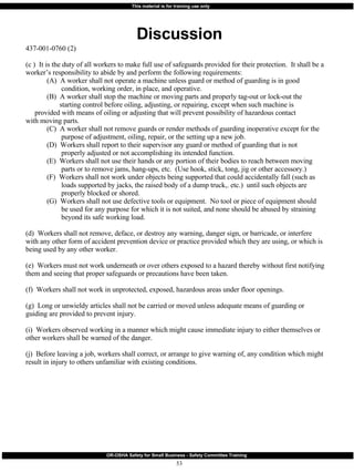 Discussion 437-001-0760 (2) (c )  It is the duty of all workers to make full use of safeguards provided for their protection.  It shall be a worker’s responsibility to abide by and perform the following requirements: (A)  A worker shall not operate a machine unless guard or method of guarding is in good    condition, working order, in place, and operative. (B)  A worker shall stop the machine or moving parts and properly tag-out or lock-out the   starting control before oiling, adjusting, or repairing, except when such machine is    provided with means of oiling or adjusting that will prevent possibility of hazardous contact    with moving parts. (C)  A worker shall not remove guards or render methods of guarding inoperative except for the   purpose of adjustment, oiling, repair, or the setting up a new job. (D)  Workers shall report to their supervisor any guard or method of guarding that is not   properly adjusted or not accomplishing its intended function. (E)  Workers shall not use their hands or any portion of their bodies to reach between moving   parts or to remove jams, hang-ups, etc.  (Use hook, stick, tong, jig or other accessory.) (F)  Workers shall not work under objects being supported that could accidentally fall (such as   loads supported by jacks, the raised body of a dump truck,. etc.)  until such objects are    properly blocked or shored. (G)  Workers shall not use defective tools or equipment.  No tool or piece of equipment should   be used for any purpose for which it is not suited, and none should be abused by straining    beyond its safe working load. (d)  Workers shall not remove, deface, or destroy any warning, danger sign, or barricade, or interfere with any other form of accident prevention device or practice provided which they are using, or which is being used by any other worker. (e)  Workers must not work underneath or over others exposed to a hazard thereby without first notifying them and seeing that proper safeguards or precautions have been taken. (f)  Workers shall not work in unprotected, exposed, hazardous areas under floor openings. (g)  Long or unwieldy articles shall not be carried or moved unless adequate means of guarding or guiding are provided to prevent injury. (i)  Workers observed working in a manner which might cause immediate injury to either themselves or other workers shall be warned of the danger. (j)  Before leaving a job, workers shall correct, or arrange to give warning of, any condition which might result in injury to others unfamiliar with existing conditions. 