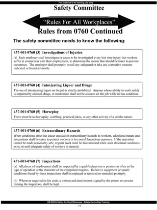 “ Rules For All Workplaces” 437-001-0760 (3)  Investigations of Injuries (a)  Each employer shall investigate or cause to be investigated every lost time injury that workers suffer in connection with their employment, to determine the means that should be taken to prevent recurrence.  The employer shall promptly install any safeguard or take any corrective measure indicated or found advisable. Safety Committee Rules from 0760 Continued 437-001-0760 (4)  Intoxicating Liquor and Drugs The use of intoxicating liquor on the job is strictly prohibited.  Anyone whose ability to work safely is impaired by alcohol, drugs, or medication shall not be allowed on the job while in that condition. 437-001-0760 (5)  Horseplay There must be no horseplay, scuffling, practical jokes, or any other activity of a similar nature. The safety committee needs to know the following: 437-001-0760 (7)  Inspections (a)  All places of employment shall be inspected by a qualified person or persons as often as the type of operation or the character of the equipment requires.  Defective equipment or unsafe conditions found by these inspections shall be replaced or repaired or remedied promptly. (b)  Wherever required in this code, a written and dated report, signed by the person or persons making the inspection, shall be kept. 437-001-0760 (6)  Extraordinary Hazards When conditions arise that cause unusual or extraordinary hazards to workers, additional means and precautions shall be taken to protect workers or to control hazardous exposure.  If the operation cannot be made reasonably safe, regular work shall be discontinued while such abnormal conditions exist, or until adequate safety of workers is ensured. 