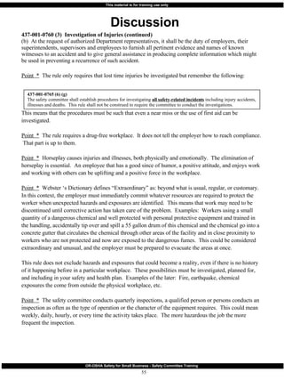 Discussion 437-001-0760 (3)  Investigation of Injuries (continued) (b)  At the request of authorized Department representatives, it shall be the duty of employers, their superintendents, supervisors and employees to furnish all pertinent evidence and names of known witnesses to an accident and to give general assistance in producing complete information which might be used in preventing a recurrence of such accident. Point  *   The rule only requires that lost time injuries be investigated but remember the following: This means that the procedures must be such that even a near miss or the use of first aid can be investigated. Point  *   The rule requires a drug-free workplace.  It does not tell the employer how to reach compliance.  That part is up to them. Point  *   Horseplay causes injuries and illnesses, both physically and emotionally.  The elimination of horseplay is essential.  An employee that has a good since of humor, a positive attitude, and enjoys work and working with others can be uplifting and a positive force in the workplace.  Point  *   Webster ‘s Dictionary defines “Extraordinary” as: beyond what is usual, regular, or customary.  In this context, the employer must immediately commit whatever resources are required to protect the worker when unexpected hazards and exposures are identified.  This means that work may need to be discontinued until corrective action has taken care of the problem.  Examples:  Workers using a small quantity of a dangerous chemical and well protected with personal protective equipment and trained in the handling, accidentally tip over and spill a 55 gallon drum of this chemical and the chemical go into a concrete gutter that circulates the chemical through other areas of the facility and in close proximity to workers who are not protected and now are exposed to the dangerous fumes.  This could be considered extraordinary and unusual, and the employer must be prepared to evacuate the areas at once.  This rule does not exclude hazards and exposures that could become a reality, even if there is no history of it happening before in a particular workplace.  These possibilities must be investigated, planned for, and including in your safety and health plan.  Examples of the later:  Fire, earthquake, chemical exposures the come from outside the physical workplace, etc.  Point  *   The safety committee conducts quarterly inspections, a qualified person or persons conducts an inspection as often as the type of operation or the character of the equipment requires.  This could mean weekly, daily, hourly, or every time the activity takes place.  The more hazardous the job the more frequent the inspection.  437-001-0765 (6) (g) The safety committee shall establish procedures for investigating  all safety-related incidents  including injury accidents, illnesses and deaths.  This rule shall not be construed to require the committee to conduct the investigations. 