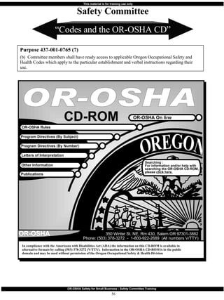 “ Codes and the OR-OSHA CD” Purpose 437-001-0765 (7) (b)  Committee members shall have ready access to applicable Oregon Occupational Safety and Health Codes which apply to the particular establishment and verbal instructions regarding their use. Safety Committee OR-OSHA OR-OSHA On line CD-ROM Program Directives (By Subject) Program Directives (By Number) Letters of Interpretation Other Information Publications Searching : For information and/or help with searching the OR-OSHA CD-ROM, please  click here. 350 Winter St. NE, Rm 430, Salem OR 97301-3882 Phone: (503) 378-3272  -  1-800-922-2689  (All numbers V/TTY) OR-OSHA In compliance with the Americans with Disabilities Act (ADA) the information on this CD-ROM is available in alternative formats by calling (503) 378-3272 (V/TTY).  Information in the OR-OSHA CD-ROM is in the public domain and may be used without permission of the Oregon Occupational Safety & Health Division OR-OSHA Rules 