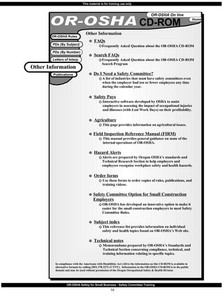 OR-OSHA CD-ROM In compliance with the Americans with Disabilities Act (ADA) the information on this CD-ROM is available in alternative formats by calling (503) 378-3272 (V/TTY).  Information in the OR-OSHA CD-ROM is in the public domain and may be used without permission of the Oregon Occupational Safety & Health Division OR-OSHA Rules Other Information Frequently Asked Question about the OR-OSHA CD-ROM FAQs Other Information Publications Frequently Asked Question about the OR-OSHA CD-ROM Search Program Search FAQs A list of industries that must have safety committees even when the employer had ten or fewer employees any time during the calendar year. Do I Need a Safety Committee? Interactive software developed by OSHA to assist employers in assessing the impact of occupational injuries and illnesses (with Lost Work Days) on their profitability. Safety Pays This page provides information on agricultural issues. Agriculture This manual provides general guidance on some of the internal operations of OR-OSHA. Field Inspection Reference Manual (FIRM) Alerts are prepared by Oregon OSHA’s standards and Technical Research Section to help employers and employees recognize workplace safety and health hazards. Hazard Alerts Use these forms to order copies of rules, publications, and training videos. Order forms OR-OSHA has developed an innovative option to make it easier for the small construction employers to meet Safety Committee Rules. Safety Committee Option for Small Construction Employers This reference list provides information on individual  safety and health topics found on OR-OSHA’s Web site. Subject index Memorandums prepared by OR-OSHA’s Standards and Technical Section concerning compliance, technical, and training information relating to specific topics. Technical notes 