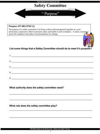 “  Purpose” List some things that a Safety Committee should do to meet it’s purpose?  1. ________________________________________________________________________ 2. ________________________________________________________________________ 3. ________________________________________________________________________ 4. ________________________________________________________________________ 5. ________________________________________________________________________ What authority does the safety committee need? _________________________________________________________________________ _________________________________________________________________________ What role does the safety committee play? _________________________________________________________________________ _________________________________________________________________________ Purpose 437-001-0765 (1) The purpose of a safety committee is to bring workers and management together in a non-adversarial, cooperative effort to promote safety and health in each workplace.  A safety committee assists the employer and makes recommendations for change. Safety Committee 