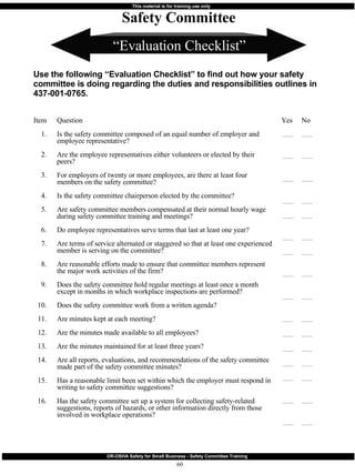 “ Evaluation Checklist” Safety Committee Use the following “Evaluation Checklist” to find out how your safety committee is doing regarding the duties and responsibilities outlines in 437-001-0765.  Item 1. 2. 3. 4. 5. 6. 7. 8. 9. 10. 11. 12. 13. 14. 15. 16. Question Is the safety committee composed of an equal number of employer and employee representative? Are the employee representatives either volunteers or elected by their peers? For employers of twenty or more employees, are there at least four members on the safety committee? Is the safety committee chairperson elected by the committee? Are safety committee members compensated at their normal hourly wage during safety committee training and meetings? Do employee representatives serve terms that last at least one year? Are terms of service alternated or staggered so that at least one experienced member is serving on the committee? Are reasonable efforts made to ensure that committee members represent the major work activities of the firm? Does the safety committee hold regular meetings at least once a month except in months in which workplace inspections are performed? Does the safety committee work from a written agenda? Are minutes kept at each meeting? Are the minutes made available to all employees? Are the minutes maintained for at least three years? Are all reports, evaluations, and recommendations of the safety committee made part of the safety committee minutes? Has a reasonable limit been set within which the employer must respond in writing to safety committee suggestions? Has the safety committee set up a system for collecting safety-related suggestions, reports of hazards, or other information directly from those involved in workplace operations? Yes  No 
