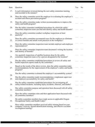 Item 17. 18. 19. 20. 21. 22. 23. 24. 25. 26. 27. 28. 29. 30. 31. 32. 33. 34. Question Is such information reviewed during the next safety committee meeting and recorded in the minutes? Does the safety committee assist the employer in evaluating the employer’s accident and illness prevention program? Does the safety committee make written recommendations to improve the safety and health program? Has the safety committee established procedures by which the safety committee inspection team can find and identify safety and health hazards? Does the safety committee conduct workplace inspections at least quarterly? Does the safety committee recommend ways for the employer to eliminate or correct hazards and unsafe work practices in the workplace? Does the safety committee inspection team include employer and employee representatives? Does the safety committee inspection team document I writing the location and identity of hazards? Are quarterly inspections of satellite locations done by the safety committee inspection team or by a person designated at the location? Has the safety committee established procedures to review all safety and health inspection reports made by the committee? Based on the results of the above review, does the safety committee make recommendations for the improvement of the employer’s safety and health program? Has the safety committee evaluated the employer’s accountability system? Has the safety committee made recommendations o implement supervisor and employee accountability for safety and health? Has the safety committee established procedures for investigating all safety-related incidents, including injury accidents, illnesses, and deaths? Has safety committee purpose and operation been discussed with all safety committee members? Have the safety committee rules and their application been discussed with all committee members? Do safety committee members have ready access to applicable Oregon Occupational Safety and Health Codes? Have safety committee members received safety training based on your company’s activity, hazard identification training, and effective accident investigation training? Yes  No 