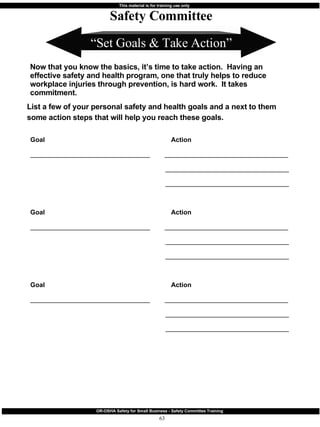 “ Set Goals & Take Action” Safety Committee Now that you know the basics, it’s time to take action.  Having an effective safety and health program, one that truly helps to reduce workplace injuries through prevention, is hard work.  It takes commitment.  List a few of your personal safety and health goals and a next to them some action steps that will help you reach these goals. Goal   Action _________________________________  __________________________________   __________________________________   __________________________________ Goal   Action _________________________________  __________________________________   __________________________________   __________________________________ Goal   Action _________________________________  __________________________________   __________________________________   __________________________________ 