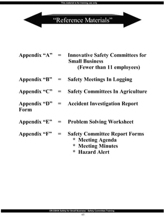 Appendix “A” = Innovative Safety Committees for    Small Business   (Fewer than 11 employees) Appendix “B” = Safety Meetings In Logging Appendix “C” =  Safety Committees In Agriculture Appendix “D” = Accident Investigation Report Form Appendix “E” = Problem Solving Worksheet Appendix “F” = Safety Committee Report Forms *  Meeting Agenda *  Meeting Minutes *  Hazard Alert “ Reference Materials” 