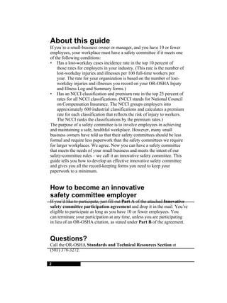 About this guide If you’re a small-business owner or manager, and you have 10 or fewer employees, your workplace must have a safety committee if it meets one of the following conditions: • Has a lost-workday cases incidence rate in the top 10 percent of those rates for employers in your industry. (This rate is the number of lost-workday injuries and illnesses per 100 full-time workers per year. The rate for your organization is based on the number of lost- workday injuries and illnesses you record on your OR-OSHA Injury and Illness Log and Summary forms.) • Has an NCCI classification and premium rate in the top 25 percent of rates for all NCCI classifications. (NCCI stands for National Council on Compensation Insurance. The NCCI groups employers into approximately 600 industrial classifications and calculates a premium rate for each classification that reflects the risk of injury to workers. The NCCI ranks the classifications by the premium rates.) The purpose of a safety committee is to involve employees in achieving and maintaining a safe, healthful workplace. However, many small business owners have told us that their safety committees should be less formal and require less paperwork than the safety committees we require for larger workplaces. We agree. Now you can have a safety committee that meets the needs of your small business and meets the intent of our safety-committee rules – we call it an innovative safety committee. This guide tells you how to develop an effective innovative safety committee and gives you all the record-keeping forms you need to keep your paperwork to a minimum. How to become an innovative safety committee employer If you’d like to participate, just fill out  Part A  of the attached  Innovative safety committee participation agreement  and drop it in the mail. You’re eligible to participate as long as you have 10 or fewer employees. You can terminate your participation at any time, unless you are participating in lieu of an OR-OSHA citation, as stated under  Part B  of the agreement. Questions? Call the OR-OSHA  Standards and Technical Resources Section  at (503) 378-3272. 2 