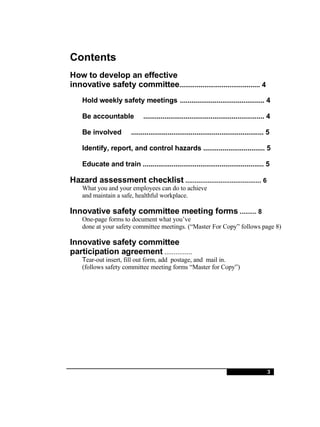 Contents How to develop an effective innovative safety committee .......................................... 4 Hold weekly safety meetings ............................................ 4 Be accountable ............................................................... 4 Be involved ..................................................................... 5 Identify, report, and control hazards ................................ 5 Educate and train ............................................................... 5 Hazard assessment checklist   ......................................... 6 What you and your employees can do to achieve and maintain a safe, healthful workplace. Innovative safety committee meeting forms  ......... 8 One-page forms to document what you’ve done at your safety committee meetings. (“Master For Copy” follows page 8) Innovative safety committee participation agreement  ...............  T ear-out insert, fill out form, add  postage, and  mail in. (follows safety committee meeting forms “Master for Copy”) 3 