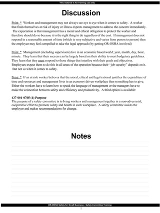 Discussion Notes Point  *   Workers and management may not always see eye to eye when it comes to safety.  A worker that finds themselves at risk of injury or illness expects management to address the concern immediately.  The expectation is that management has a moral and ethical obligation to protect the worker and therefore should do so because it is the right thing to do regardless of the cost.  If management does not respond in a reasonable amount of time (which is very subjective and varies from person to person) then the employee may feel compelled to take the legal approach (by getting OR-OSHA involved) Point  *   Management (including supervisors) live in an economic based world; year, month, day, hour, minute.  They learn that their success can be largely based on their ability to meet budgetary guidelines.  They learn that they  must  respond to those things that interfere with their goals and objectives.  Employees expect them to do this in all areas of the operation because their “job security” depends on it.  But not so when it comes to safety. Point  *   If an at risk worker believes that the moral, ethical and legal rational justifies the expenditure of time and resources and management lives in an economy driven workplace then something has to give.  Either the workers have to learn how to speak the language of management or the managers have to make the connection between safety and efficiency and productivity.  A third option is available: 437-001-0765 (1) Purpose The purpose of a safety committee is to bring workers and management together in a non-adversarial, cooperative effort to promote safety and health in each workplace.  A safety committee assists the employer and makes recommendations for change. 