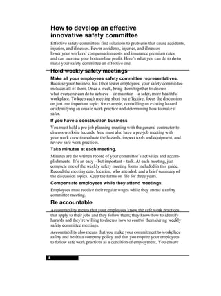 4 4 How to develop an effective innovative safety committee Effective safety committees find solutions to problems that cause accidents, injuries, and illnesses. Fewer accidents, injuries, and illnesses lower your workers’ compensation costs and insurance premium rates and can increase your bottom-line profit. Here’s what you can do to do to make your safety committee an effective one. Hold weekly safety meetings Make all your employees safety committee representatives. Because your business has 10 or fewer employees, your safety commit-tee includes all of them. Once a week, bring them together to discuss what everyone can do to achieve – or maintain – a safer, more healthful workplace. To keep each meeting short but effective, focus the discussion on just one important topic; for example, controlling an existing hazard or identifying an unsafe work practice and determining how to make it safer. If you have a construction business You must hold a pre-job planning meeting with the general contractor to discuss worksite hazards. You must also have a pre-job meeting with your work crew to evaluate the hazards, inspect tools and equipment, and review safe work practices. Take minutes at each meeting. Minutes are the written record of your committee’s activities and accom-plishments.  It’s an easy – but important – task. At each meeting, just complete one of the weekly safety meeting forms included in this guide. Record the meeting date, location, who attended, and a brief summary of the discussion topics. Keep the forms on file for three years. Compensate employees while they attend meetings. Employees must receive their regular wages while they attend a safety committee meeting. Be accountable Accountability means that your employees know the safe work practices that apply to their jobs and they follow them; they know how to identify hazards and they’re willing to discuss how to control them during weekly safety committee meetings. Accountability also means that you make your commitment to workplace safety and health a company policy and that you require your employees to follow safe work practices as a condition of employment. You ensure 