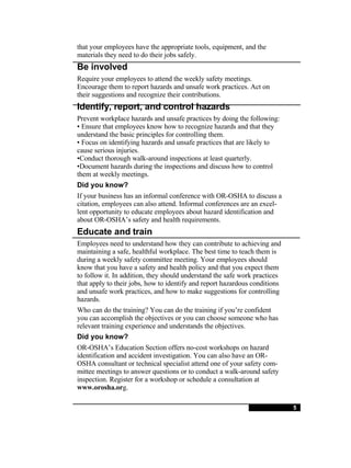 that your employees have the appropriate tools, equipment, and the materials they need to do their jobs safely. Be involved Require your employees to attend the weekly safety meetings. Encourage them to report hazards and unsafe work practices. Act on their suggestions and recognize their contributions. Identify, report, and control hazards Prevent workplace hazards and unsafe practices by doing the following: •  Ensure that employees know how to recognize hazards and that they understand the basic principles for controlling them. •  Focus on identifying hazards and unsafe practices that are likely to cause serious injuries. • Conduct thorough walk-around inspections at least quarterly. • Document hazards during the inspections and discuss how to control them at weekly meetings. Did you know? If your business has an informal conference with OR-OSHA to discuss a citation, employees can also attend. Informal conferences are an excel-lent opportunity to educate employees about hazard identification and about OR-OSHA’s safety and health requirements. Educate and train Employees need to understand how they can contribute to achieving and maintaining a safe, healthful workplace. The best time to teach them is during a weekly safety committee meeting. Your employees should know that you have a safety and health policy and that you expect them to follow it. In addition, they should understand the safe work practices that apply to their jobs, how to identify and report hazardous conditions and unsafe work practices, and how to make suggestions for controlling hazards. Who can do the training? You can do the training if you’re confident you can accomplish the objectives or you can choose someone who has relevant training experience and understands the objectives. Did you know? OR-OSHA’s Education Section offers no-cost workshops on hazard identification and accident investigation. You can also have an OR-OSHA consultant or technical specialist attend one of your safety com-mittee meetings to answer questions or to conduct a walk-around safety inspection. Register for a workshop or schedule a consultation at www.orosha.or g. 5 