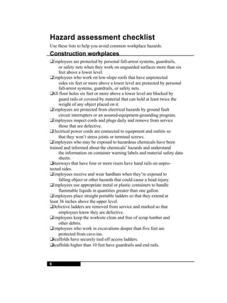 6 Hazard assessment checklist Use these lists to help you avoid common workplace hazards. Construction workplaces  Employees are protected by personal fall-arrest systems, guardrails, or safety nets when they work on unguarded surfaces more than six  feet above a lower level.  Employees who work on low-slope roofs that have unprotected sides six feet or more above a lower level are protected by personal  fall-arrest systems, guardrails, or safety nets.  All floor holes six feet or more above a lower level are blocked by guard rails or covered by material that can hold at least twice the weight of any object placed on it.  Employees are protected from electrical hazards by ground fault circuit interrupters or an assured-equipment-grounding program.  Employees inspect cords and plugs daily and remove from service those that are defective.  Electrical power cords are connected to equipment and outlets so  that they won’t stress joints or terminal screws.  Employees who may be exposed to hazardous chemicals have been  trained and informed about the chemicals’ hazards and understand the information on container warning labels and material safety data  sheets.  Stairways that have four or more risers have hand rails on unpro- tected sides.  Employees receive and wear hardhats when they’re exposed to falling object or other hazards that could cause a head injury.  Employees use appropriate metal or plastic containers to handle flammable liquids in quantities greater than one gallon.  Employees place straight portable ladders so that they extend at  least 36 inches above the upper level.  Defective ladders are removed from service and marked so that employees know they are defective.  Employees keep the worksite clean and free of scrap lumber and other debris.  Employees who work in excavations deeper than five feet are protected from cave-ins.  Scaffolds have securely tied off access ladders.  Scaffolds higher than 10 feet have guardrails and end rails. 