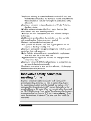 8  Employees who may be exposed to hazardous chemicals have been trained and informed about the chemicals’ hazards and understand the information on container warning labels and material safety  data sheets.  Employees who apply pesticides have received Worker Protection Standard training.  Working surfaces and open-sided floors higher than four feet  above a lower level have standard guardrails.  Stairways that have four or more risers have handrails on unpro- tected sides.  Ladders are in good condition; the joints between steps and side  rails are tight and the fittings are securely attached.  Exits are clearly marked and unobstructed.  Fuel cylinders are at least 20 feet from oxygen cylinders and are secured so that they won’t tip over.  Employees receive and wear appropriate personal protective equip- ment when their work requires it.  Toilet facilities with potable water are available for employees at fixed work sites and at hand labor sites.  Appropriate first-aid supplies are available and employees know where to find them.  Employees who use forklifts have been trained to operate them and receive refresher training annually.  Employees are required to wear seat belts when they ride in equip- ment that has rollover protection. Innovative safety committee meeting forms Use these forms to record the minutes for each weekly safety committee meeting. Complete one form at each meeting. Record the meeting date, location, and who attended, and include a brief summary of the discussion topics. (We suggest that you leave the completed forms in this guide. When you complete all the forms, call the OR-OSHA Resource Center and we’ll send you another booklet or you can download one from our Web site:  www.orosha.or g.) Don’t throw the completed forms away! You must keep them on file for three years. 