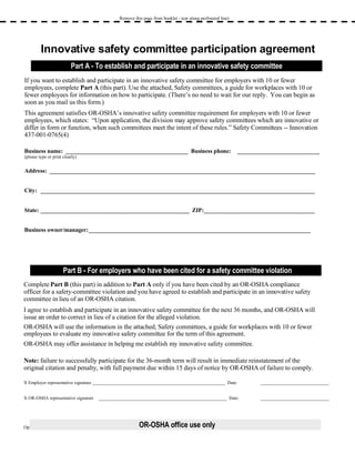 Remove this page from booklet - tear along perforated line) Innovative safety committee participation agreement If you want to establish and participate in an innovative safety committee for employers with 10 or fewer employees, complete  Part A  (this part). Use the attached, Safety committees, a guide for workplaces with 10 or fewer employees for information on how to participate. (There’s no need to wait for our reply.  You can begin as soon as you mail us this form.) This agreement satisfies OR-OSHA’s innovative safety committee requirement for employers with 10 or fewer employees, which states:  “Upon application, the division may approve safety committees which are innovative or differ in form or function, when such committees meet the intent of these rules.” Safety Committees -- Innovation 437-001-0765(4) Business name:  __________________________________________  Business phone:  ____________________________ (please type or print clearly) Address:  ___________________________________________________________________________________________ City:  ______________________________________________________________________________________________ State: ___________________________________________________  ZIP:______________________________________ Business owner/manager: ____________________________________________________________________________ Complete  Part B  (this part) in addition to  Part A  only if you have been cited by an OR-OSHA compliance officer for a safety-committee violation and you have agreed to establish and participate in an innovative safety committee in lieu of an OR-OSHA citation.  I agree to establish and participate in an innovative safety committee for the next 36 months, and OR-OSHA will issue an order to correct in lieu of a citation for the alleged violation.  OR-OSHA will use the information in the attached, Safety committees, a guide for workplaces with 10 or fewer employees to evaluate my innovative safety committee for the term of this agreement. OR-OSHA may offer assistance in helping me establish my innovative safety committee. Note:  failure to successfully participate for the 36-month term will result in immediate reinstatement of the original citation and penalty, with full payment due within 15 days of notice by OR-OSHA of failure to comply. X Employer representative signature __________________________________________________________  Date:  ______________________________ X OR-OSHA representative signature ________________________________________________________  Date: ______________________________ Optional report number:  ______________________________________  Compliance officer number:  _________________________________________ Part A - To establish and participate in an innovative safety committee Part B - For employers who have been cited for a safety committee violation OR-OSHA office use only 