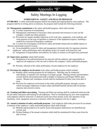 Appendix “B” Safety Meetings In Logging Appendix “B” SUBDIVISION B - SAFETY AND HEALTH PROGRAM 437-006-0015   A safety and health program shall be developed and implemented by each employer.  The program shall be in writing and at a minimum, the program shall include the following elements: (1)  Management commitment  to the safety and health program, which shall include: (a)  A written statement of commitment; (b)  Management commitment of necessary safety personnel and resources to carry out the    company’s health and safety program. (c)  Provisions for regular monthly inspection of all work-sites, equipment, work methods, and    work practices as the type of operation or character of the equipment requires, including a    method for correction of hazardous conditions; (d)  A system for investigation of all known safety and health related and recordable injuries or    illnesses and prompt corrective action; (e)  An accountability system for labor and management which provides for ongoing evaluation    of  employees’ safety performance and a disciplinary policy for unsafe work practices; and (f)  Assignment of responsibility and authority for safety of workers to all supervisory personnel. (2)  Supervisory practices  which shall include; (a)  Designation of an authorized person for each job with the authority and responsibility to    supervise all employees at the site and to enforce the company’s safety and health program;    and (b)  Periodic, informal of the safety performance of each employee by the employer. (3)  Provision for employee involvement  in the safety and health program which includes: (a)  Monthly safety meeting program for all employees.  Meetings may be conducted    individually, in separate crew meetings or in larger groups.  Meeting minutes and attendance    records shall be documented and made available to employees and Oregon OSHA upon    request.  Minutes and  attendance records shall be maintained for three years from date of    issue. (b)  Provision for employee involvement in the safety and health program, through a system    which encourages employees to report safety and health hazards and provides for prompt    response and corrective action. (4)  Training and follow-up training.   Training and follow-up training shall be conducted which provide for job safety instruction and training for all employees.  Prior to commencing any new work assignment, each employee shall be instructed, or shall previously have been trained, in the safe operation of any machinery, tools, equipment, processes or practice which the employee will use or apply. (5)  Annual evaluation of safety and health program.   Each employer shall make provision for an annual evaluation of the employer’s safety and health program which shall include: (a)  Methods and procedures to be used to assure that program deficiencies are identified and    revised; and (b)  Written findings of the annual evaluation which shall be maintained for three years from the    date of issue. 