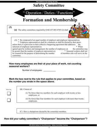 “  Operation / Duties / Functions” How many employees are their at your place of work, not counting seasonal workers?    Number of employees:  ___________ (5) (a)  The safety committees required by OAR 437-001-0765 (2) shall: Safety Committee Formation and Membership Mark the box next to the rule that applies to your committee, based on the number you wrote in the space above. (B)  Consist of:   (i)  No fewer than two members for each employer with twenty or less    employees, or   (ii) No fewer than four members for each employer with more than twenty    employees. Mark One (C)  Have a chairperson elected by the committee members. (A)  *  Be composed of an equal number of employer and employee representatives.  *  Employee representatives shall be volunteers or shall be elected by their peers    unless there is a provision in their collective bargaining agreement that addresses    the selection of employee representatives.  *  When agreed upon by workers and management, the number of employees on    the committee may be greater than the number of employer representatives.  *  Seasonal workers shall not be counted for the purpose of determining the number    of members who will serve on the committee. How did your safety committee’s “Chairperson” become the “Chairperson”? 