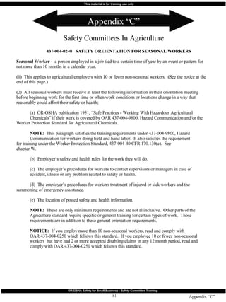 Appendix “C” Safety Committees In Agriculture Appendix “C” 437-004-0240  SAFETY OREIENTATION FOR SEASONAL WORKERS Seasonal Worker -   a person employed in a job tied to a certain time of year by an event or pattern for not more than 10 months in a calendar year. (1)  This applies to agricultural employers with 10 or fewer non-seasonal workers.  (See the notice at the end of this page.) (2)  All seasonal workers must receive at least the following information in their orientation meeting before beginning work for the first time or when work conditions or locations change in a way that reasonably could affect their safety or health; (a)  OR-OSHA publication 1951, “Safe Practices - Working With Hazardous Agricultural  Chemicals” if their work is covered by OAR 437-004-9800, Hazard Communication and/or the  Worker Protection Standard for Agricultural Chemicals. NOTE:   This paragraph satisfies the training requirements under 437-004-9800, Hazard  Communication for workers doing field and hand labor.  It also satisfies the requirement  for training under the Worker Protection Standard, 437-004-40 CFR 170.130(c).  See  chapter W. (b)  Employer’s safety and health rules for the work they will do. (c)  The employer’s procedures for workers to contact supervisors or managers in case of  accident, illness or any problem related to safety or health. (d)  The employer’s procedures for workers treatment of injured or sick workers and the  summoning of emergency assistance. (e)  The location of posted safety and health information. NOTE:   These are only minimum requirements and are not al inclusive.  Other parts of the  Agriculture standard require specific or general training for certain types of work.  Those  requirements are in addition to these general orientation requirements. NOTICE:   If you employ more than 10 non-seasonal workers, read and comply with  OAR 437-004-0250 which follows this standard.  If you employee 10 or fewer non-seasonal  workers  but have had 2 or more accepted disabling claims in any 12 month period, read and  comply with OAR 437-004-0250 which follows this standard. 