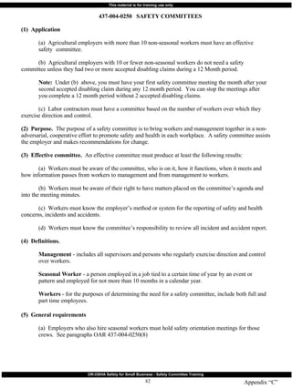 Appendix “C” 437-004-0250  SAFETY COMMITTEES (1)  Application (a)  Agricultural employers with more than 10 non-seasonal workers must have an effective  safety  committee. (b)  Agricultural employers with 10 or fewer non-seasonal workers do not need a safety  committee unless they had two or more accepted disabling claims during a 12 Month period. Note:   Under (b)  above, you must have your first safety committee meeting the month after your  second accepted disabling claim during any 12 month period.  You can stop the meetings after  you complete a 12 month period without 2 accepted disabling claims. (c)  Labor contractors must have a committee based on the number of workers over which they  exercise direction and control. (2)  Purpose.   The purpose of a safety committee is to bring workers and management together in a non-adversarial, cooperative effort to promote safety and health in each workplace.  A safety committee assists the employer and makes recommendations for change. (3)  Effective committee.   An effective committee must produce at least the following results: (a)  Workers must be aware of the committee, who is on it, how it functions, when it meets and  how information passes from workers to management and from management to workers. (b)  Workers must be aware of their right to have matters placed on the committee’s agenda and  into the meeting minutes. (c)  Workers must know the employer’s method or system for the reporting of safety and health  concerns, incidents and accidents. (d)  Workers must know the committee’s responsibility to review all incident and accident report. (4)  Definitions. Management  - includes all supervisors and persons who regularly exercise direction and control  over workers. Seasonal Worker  - a person employed in a job tied to a certain time of year by an event or  pattern and employed for not more than 10 months in a calendar year. Workers  - for the purposes of determining the need for a safety committee, include both full and  part time employees. (5)  General requirements (a)  Employers who also hire seasonal workers must hold safety orientation meetings for those  crews.  See paragraphs OAR 437-004-0250(8) 