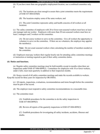 Appendix “C” (b)  If you have more than one geographic employment location, use a combined committee only  if: (A)  The locations are close enough to assure that a joint committee meets the requirements  of OAR 437-004-0250(8) (B)  The locations employ some of the same workers; and (C)  The joint Committee represents safety and health concerns of all workers at all  locations. (c)  The safety committee of employers with 20 or fewer non-seasonal workers must have at least  one manager and one worker.  Employers with more than 20 non-seasonal workers must have at  least 2 managers and 2 workers on the committee. (A)  Do not coerce workers to serve on the committee.  Give all workers the opportunity to  volunteer to serve on the committee.  If there are no volunteers, the employer may appoint  the member(s). Note:   Do not count seasonal workers when calculating the number of members needed on  the committee. (d)  Employers must pay workers their regular hourly rate for attending safety committee meetings  or instruction or training required as part of their safety committee duties. (6)  Duties and functions.   (a)  Regular safety committee meetings must be held monthly except in months when there are  inspections under OAR 437-004-0099(3).  Committees for employers with 10 or fewer workers,  under (1)(b), must meet quarterly in addition to their inspection months. (b)  Keep a record of all safety committee meetings and make the records available to workers.  Keep the record for three years for inspection by OR-OSHA. (c)  All reports, inspections, evaluations, recommendations and items brought before the committee  must be part of the record. (d)  The employer must respond to safety committee recommendations in a reasonable time. (e)  The committee must: (A)  Establish procedures for the committee to do the safety inspections in  OAR 437-004-0099(3) (B)  Review all reports of the quarterly inspections in OAR 437-004-0099(3) (C)  Establish procedures for investigating all safety incidents, accidents, illnesses and  deaths. 