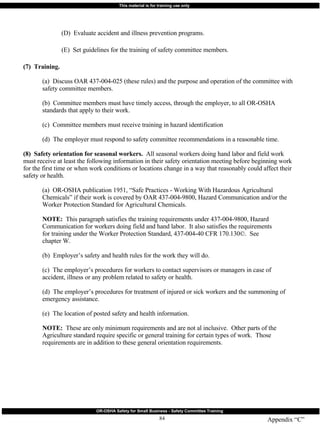 Appendix “C” (D)  Evaluate accident and illness prevention programs. (E)  Set guidelines for the training of safety committee members. (7)  Training.   (a)  Discuss OAR 437-004-025 (these rules) and the purpose and operation of the committee with  safety committee members. (b)  Committee members must have timely access, through the employer, to all OR-OSHA  standards that apply to their work. (c)  Committee members must receive training in hazard identification (d)  The employer must respond to safety committee recommendations in a reasonable time. (8)  Safety orientation for seasonal workers.   All seasonal workers doing hand labor and field work must receive at least the following information in their safety orientation meeting before beginning work for the first time or when work conditions or locations change in a way that reasonably could affect their safety or health. (a)  OR-OSHA publication 1951, “Safe Practices - Working With Hazardous Agricultural  Chemicals” if their work is covered by OAR 437-004-9800, Hazard Communication and/or the  Worker Protection Standard for Agricultural Chemicals. NOTE:   This paragraph satisfies the training requirements under 437-004-9800, Hazard  Communication for workers doing field and hand labor.  It also satisfies the requirements  for training under the Worker Protection Standard, 437-004-40 CFR 170.130©.  See  chapter W. (b)  Employer’s safety and health rules for the work they will do. (c)  The employer’s procedures for workers to contact supervisors or managers in case of  accident, illness or any problem related to safety or health. (d)  The employer’s procedures for treatment of injured or sick workers and the summoning of  emergency assistance. (e)  The location of posted safety and health information. NOTE:   These are only minimum requirements and are not al inclusive.  Other parts of the  Agriculture standard require specific or general training for certain types of work.  Those  requirements are in addition to these general orientation requirements. 