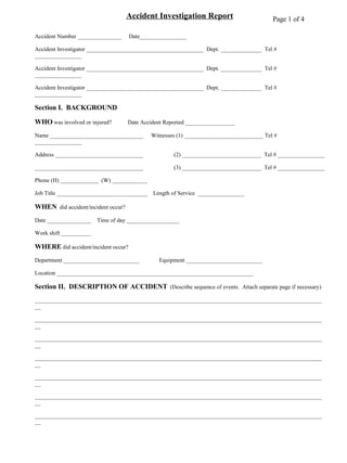 Accident Investigation Report Accident Number _______________  Date________________ Accident Investigator ________________________________________  Dept. ______________  Tel # ________________ Accident Investigator ________________________________________  Dept. ______________  Tel # ________________ Accident Investigator ________________________________________  Dept. ______________  Tel # ________________ Section I.  BACKGROUND WHO  was involved or injured?  Date Accident Reported _________________ Name ________________________________  Witnesses (1) ___________________________ Tel # ________________ Address ______________________________   (2) ___________________________  Tel # ________________ _____________________________________   (3) ___________________________  Tel # ________________ Phone (H) _____________  (W) ____________ Job Title _______________________________   Length of Service  ________________ WHEN   did accident/incident occur? Date _______________ Time of day __________________ Work shift __________ WHERE  did accident/incident occur? Department __________________________ Equipment __________________________ Location ___________________________________________________________________ Section II.  DESCRIPTION OF ACCIDENT   (Describe sequence of events.  Attach separate page if necessary) ____________________________________________________________________________________________________ ____________________________________________________________________________________________________ ____________________________________________________________________________________________________ ____________________________________________________________________________________________________ ____________________________________________________________________________________________________ ____________________________________________________________________________________________________ ____________________________________________________________________________________________________ ____________________________________________________________________________________________________ ____________________________________________________________________________________________________ ____________________________________________________________________________________________________ ____________________________________________________________________________________________________ Page 1 of 4 
