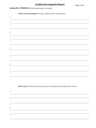 Accident Investigation Report Section III.  FINDINGS  (Attach separate page if necessary) Surface Cause(s) (symptoms)  (Unsafe conditions and/or work practices) 1. __________________________________________________________________________________________________ ____________________________________________________________________________________________________ ____________________________________________________________________________________________________ 2. __________________________________________________________________________________________________ ____________________________________________________________________________________________________ ____________________________________________________________________________________________________ 3.__________________________________________________________________________________________________ ____________________________________________________________________________________________________ ____________________________________________________________________________________________________ 4.__________________________________________________________________________________________________ ____________________________________________________________________________________________________ ____________________________________________________________________________________________________ Root Cause(s)   (Policies, procedures, supervision, training, decision making, other factors) 1. __________________________________________________________________________________________________ ____________________________________________________________________________________________________ ____________________________________________________________________________________________________ 2. __________________________________________________________________________________________________ ____________________________________________________________________________________________________ ____________________________________________________________________________________________________ 3.__________________________________________________________________________________________________ ____________________________________________________________________________________________________ ____________________________________________________________________________________________________ 4.__________________________________________________________________________________________________ ____________________________________________________________________________________________________ ____________________________________________________________________________________________________ Page 2 of 4 