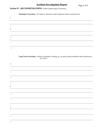 Accident Investigation Report Section IV.  RECOMMENDATIONS  (Attach separate page if necessary) Immediate Corrections.  (To reduce or eliminate unsafe conditions and/or work practices) 1. __________________________________________________________________________________________________ ____________________________________________________________________________________________________ 2. __________________________________________________________________________________________________ ____________________________________________________________________________________________________ 3.__________________________________________________________________________________________________ ____________________________________________________________________________________________________ Long Term Corrections.   (Policies, procedures, training, etc. to ensure unsafe conditions and/or practices do  not  recur.) 1. __________________________________________________________________________________________________ ____________________________________________________________________________________________________ ____________________________________________________________________________________________________ ____________________________________________________________________________________________________ 2. __________________________________________________________________________________________________ ____________________________________________________________________________________________________ ____________________________________________________________________________________________________ ____________________________________________________________________________________________________ 3.__________________________________________________________________________________________________ ____________________________________________________________________________________________________ ____________________________________________________________________________________________________ ____________________________________________________________________________________________________ 4.__________________________________________________________________________________________________ ____________________________________________________________________________________________________ ____________________________________________________________________________________________________ ____________________________________________________________________________________________________ Page 3 of 4 
