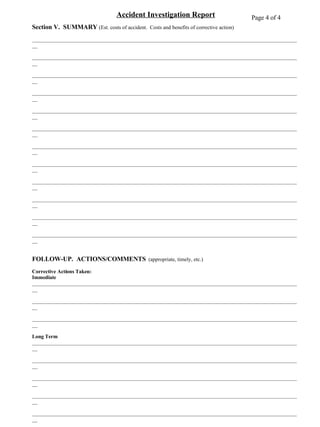 Page 4 of 4 Accident Investigation Report Section V.  SUMMARY  (Est. costs of accident.  Costs and benefits of corrective action) ____________________________________________________________________________________________________ ____________________________________________________________________________________________________ ____________________________________________________________________________________________________ ____________________________________________________________________________________________________ ____________________________________________________________________________________________________ ____________________________________________________________________________________________________ ____________________________________________________________________________________________________ ____________________________________________________________________________________________________ ____________________________________________________________________________________________________ ____________________________________________________________________________________________________ ____________________________________________________________________________________________________ ____________________________________________________________________________________________________ FOLLOW-UP.  ACTIONS/COMMENTS   (appropriate, timely, etc.) Corrective Actions Taken: Immediate ____________________________________________________________________________________________________ ____________________________________________________________________________________________________ ____________________________________________________________________________________________________ Long Term ____________________________________________________________________________________________________ ____________________________________________________________________________________________________ ____________________________________________________________________________________________________ ____________________________________________________________________________________________________ ____________________________________________________________________________________________________ Prepared by _____________________________________ Reviewed by ______________________________________ Title ___________________________ Date ___________  Title ___________________________ Date ___________ Department _____________________________________  Reviewed by ______________________________________ Title ___________________________ Date ___________ ATTACHMENTS:   (Photos, sketches, interview notes, etc. ) 