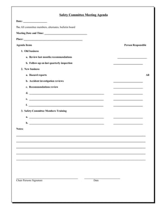 Safety Committee Meeting Agenda Date: __________________ To:  All committee members, alternates, bulletin board Meeting Date and Time: ________________________________ Place: ____________________________________________ Agenda Items Person Responsible 1.  Old business a.  Review last months recommendations   ______________________ b.  Follow-up on last quarterly inspection ______________________ 2.  New business a.  Hazard reports All b.  Accident investigation reviews ______________________ c.  Recommendations review ______________________ d.  ________________________________________________________ ______________________ e.  ________________________________________________________ ______________________ f.  ________________________________________________________ ______________________ 3.  Safety Committee Members Training a.  ________________________________________________________ ______________________ b.  ________________________________________________________ ______________________ Notes: _________________________________________________________________________________________________ _________________________________________________________________________________________________ _________________________________________________________________________________________________ _________________________________________________________________________________________________ _________________________________________________________________________________________________ ______________________________________  ______________________ Chair Persons Signature   Date 