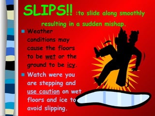 SLIPS!!  :to slide along smoothly resulting in a sudden mishap. Weather conditions may cause the floors to be  wet  or the ground to be  icy .  Watch were you are stepping and  use caution  on wet floors and ice to avoid slipping. 