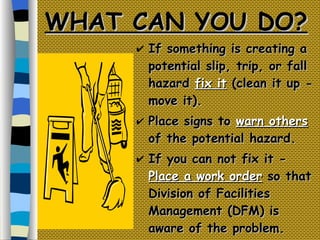 WHAT CAN YOU DO? If something is creating a potential slip, trip, or fall hazard  fix it  (clean it up - move it). Place signs to  warn others  of the potential hazard. If you can not fix it -  Place a work order  so that Division of Facilities Management (DFM) is aware of the problem. 