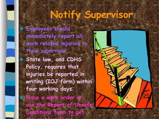 Notify Supervisor Employees should immediately report all work related injuries to their supervisor. State law, and CDHS Policy, requires that injuries be reported in writing (IOJ form) within four working days. Place a work order or use the Report of Unsafe Conditions form to get the problem fixed. 
