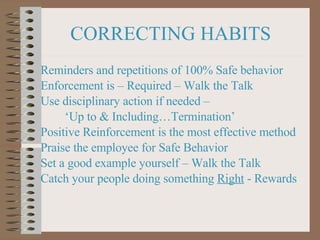 CORRECTING HABITS Reminders and repetitions of 100% Safe behavior Enforcement is – Required – Walk the Talk Use disciplinary action if needed –  ‘ Up to & Including…Termination’ Positive Reinforcement is the most effective method Praise the employee for Safe Behavior Set a good example yourself – Walk the Talk Catch your people doing something  Right  - Rewards 