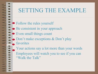 SETTING THE EXAMPLE Follow the rules yourself Be consistent in your approach Even small things count Don’t make exceptions & Don’t play favorites Your actions say a lot more than your words Employees will watch you to see if you can “Walk the Talk” 