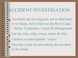 ACCIDENT INVESTIGATION Accidents are investigated, not to find fault or to blame, but to find out the Root Cause – Safety Committee, Union & Management Get the who, what, when, where & why Careless is unacceptable “cause” Develop a plan for preventing the accident in the future 