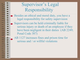 Supervisor’s Legal Responsibility Besides an ethical and moral duty, you have a legal responsibility for safety supervision Supervisors can be held criminally liable for serious injury or death of an employee if they have been negligent in their duties  (AB 2249; Penal Code 387) AB 1127 increases fines and prison time for serious and / or willful violations 