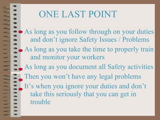 ONE LAST POINT As long as you follow through on your duties and don’t ignore Safety Issues / Problems As long as you take the time to properly train and monitor your workers As long as you document all Safety activities Then you won’t have any legal problems It’s when you ignore your duties and don’t take this seriously that you can get in trouble 