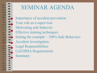 SEMINAR AGENDA Importance of accident prevention Your role as a supervisor Motivating safe behavior Effective training techniques Setting the example – 100% Safe Behaviors Accident investigation Legal Responsibilities Cal/OSHA Requirements Summary 