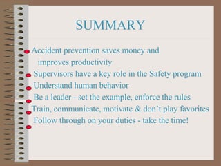 SUMMARY Accident prevention saves money and  improves productivity Supervisors have a key role in the Safety program Understand human behavior Be a leader - set the example, enforce the rules  Train, communicate, motivate & don’t play favorites Follow through on your duties - take the time! 