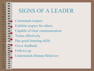 SIGNS OF A LEADER Commands respect Exhibits respect for others Capable of clear communication Trains effectively Has good listening skills Gives feedback Follows up Understands Human Behavior 