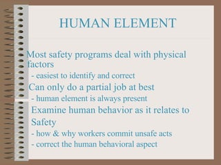 HUMAN ELEMENT Most safety programs deal with physical factors   - easiest to identify and correct Can only do a partial job at best   - human element is always present Examine human behavior as it relates to  Safety   - how & why workers commit unsafe acts   - correct the human behavioral aspect 