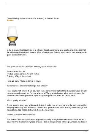 Overall Rating (based on customer reviews): 4.5 out of 5 stars




In the long and illustrious history of whisky, there has never been a single definitive glass that
the whisky world could call its own. Wine, Champagne, Brandy, each has its own recognizable
glass associated with it.




The specs of ‘Stolzle Glencairn Whiskey Glass Boxed’ are:

Manufacturer: Stolzle
Product Dimensions: 7.7x4x3.6 inches
Shipping Weight: 0.4 pounds

Here are some REAL customer reviews:

“Enhance your enjoyment of single malt whisky.”

I love single malt whisky & US bourbon. I was somewhat skeptical that this glass would greatly
improve my enjoyment but I’m now a believer! The glass truly does allow you to pick out the
subtle nuances more precisely. If you’re spending $50 and more on…Read more

“Good quality, nice heft”

A nice glass to enjoy your whiskey of choice. It looks nice on your bar and the set is perfect for
enjoying something nice w/ friends.They have a good heft and even with my friend’s rough use
no problems. Not fragile, but not idiot-proof…Read more

“Stolzle Glencairn Whiskey Glass”

The Stolzle Glencairn glass was suggested to me by a Single Malt connoisseur in Scotland. I
could not find this item in my local area so I decided to purchase it through Amazon. I selected




                                                                                              1/2
 