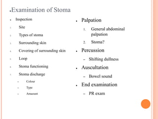 ●Examination of Stoma
● Inspection
1. Site
2. Types of stoma
3. Surrounding skin
4. Covering of surrounding skin
5. Loop
6. Stoma functioning
7. Stoma discharge
– Colour
– Type
– Amaount
● Palpation
1. General abdominal
palpation
2. Stoma?
● Percussion
– Shifting dullness
● Auscultation
– Bowel sound
● End examination
– PR exam
 