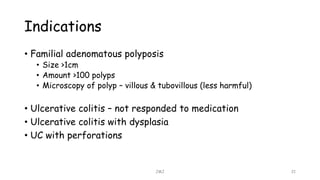 Indications
• Familial adenomatous polyposis
• Size >1cm
• Amount >100 polyps
• Microscopy of polyp – villous & tubovillous (less harmful)
• Ulcerative colitis – not responded to medication
• Ulcerative colitis with dysplasia
• UC with perforations
JMJ 21
 